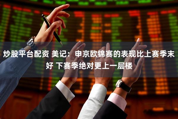 炒股平台配资 美记：申京欧锦赛的表现比上赛季末好 下赛季绝对更上一层楼