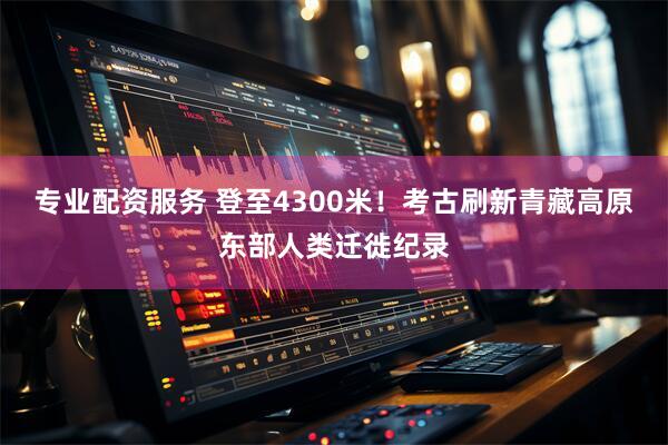 专业配资服务 登至4300米！考古刷新青藏高原东部人类迁徙纪录