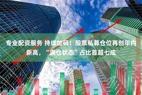专业配资服务 持续加码！股票私募仓位再创年内新高，“满仓状态”占比首超七成