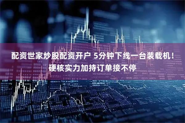 配资世家炒股配资开户 5分钟下线一台装载机！硬核实力加持订单接不停