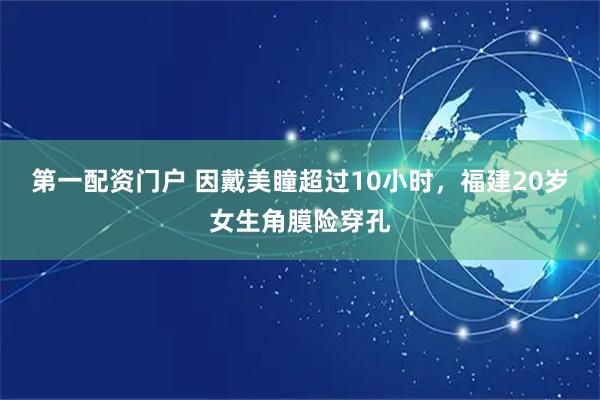 第一配资门户 因戴美瞳超过10小时，福建20岁女生角膜险穿孔