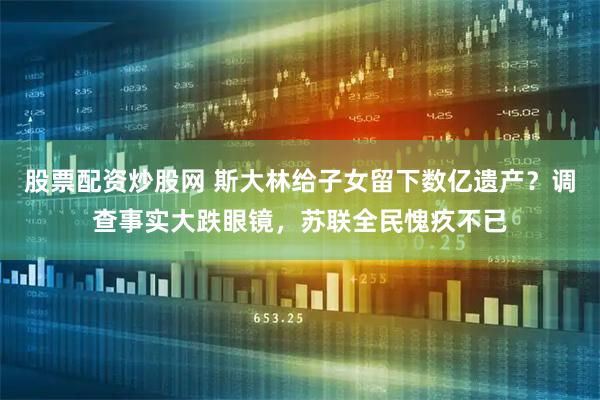 股票配资炒股网 斯大林给子女留下数亿遗产？调查事实大跌眼镜，苏联全民愧疚不已