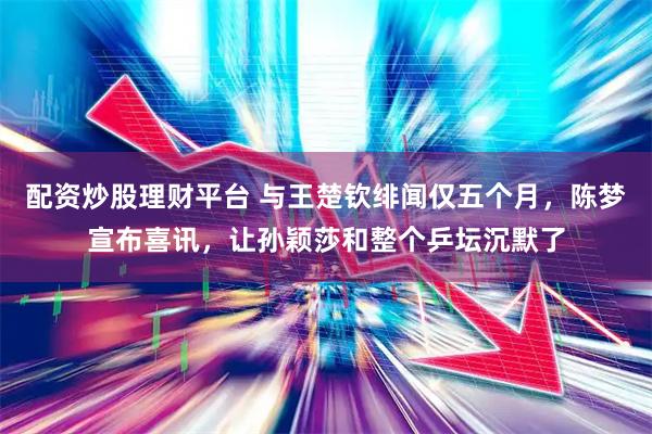配资炒股理财平台 与王楚钦绯闻仅五个月，陈梦宣布喜讯，让孙颖莎和整个乒坛沉默了
