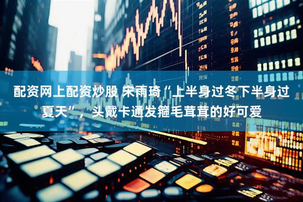 配资网上配资炒股 宋雨琦“上半身过冬下半身过夏天”，头戴卡通发箍毛茸茸的好可爱