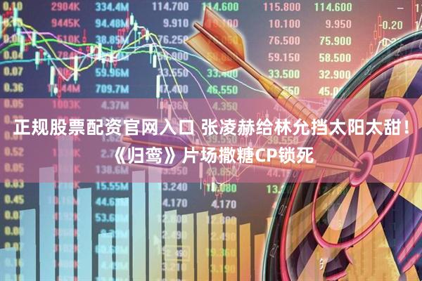 正规股票配资官网入口 张凌赫给林允挡太阳太甜！《归鸾》片场撒糖CP锁死