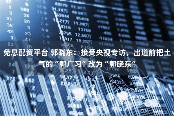 免息配资平台 郭晓东：接受央视专访，出道前把土气的“郭广习”改为“郭晓东”