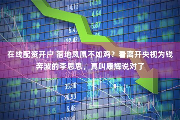 在线配资开户 落地凤凰不如鸡？看离开央视为钱奔波的李思思，真叫康辉说对了