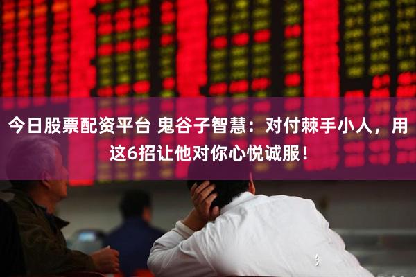 今日股票配资平台 鬼谷子智慧：对付棘手小人，用这6招让他对你心悦诚服！