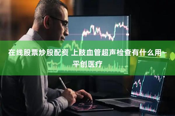 在线股票炒股配资 上肢血管超声检查有什么用—平创医疗