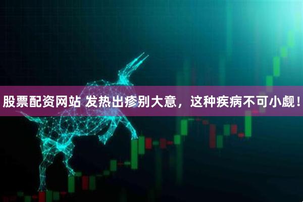股票配资网站 发热出疹别大意，这种疾病不可小觑！