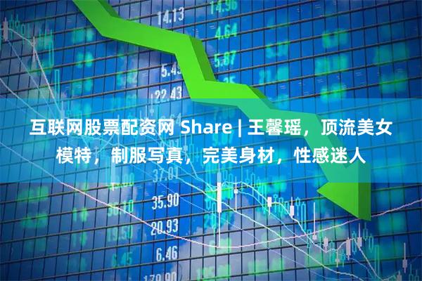 互联网股票配资网 Share | 王馨瑶，顶流美女模特，制服写真，完美身材，性感迷人