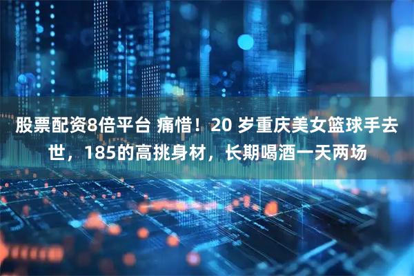 股票配资8倍平台 痛惜！20 岁重庆美女篮球手去世，185的高挑身材，长期喝酒一天两场