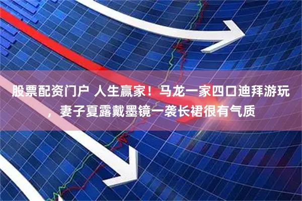 股票配资门户 人生赢家！马龙一家四口迪拜游玩，妻子夏露戴墨镜一袭长裙很有气质