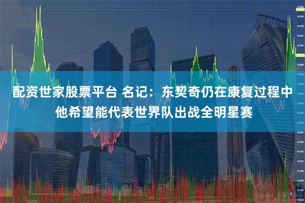 配资世家股票平台 名记：东契奇仍在康复过程中 他希望能代表世界队出战全明星赛