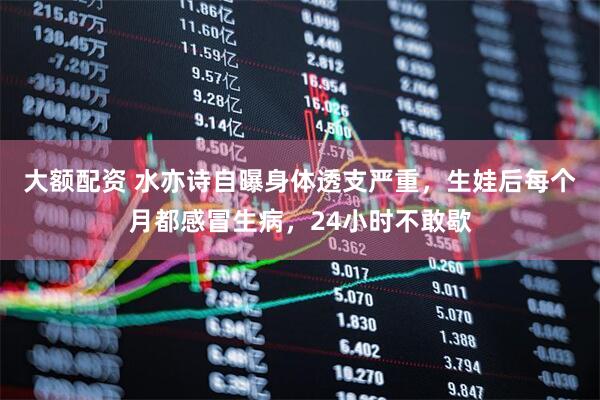 大额配资 水亦诗自曝身体透支严重，生娃后每个月都感冒生病，24小时不敢歇