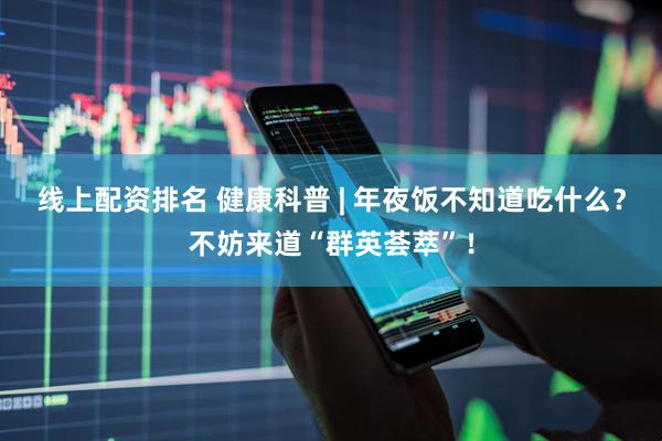 线上配资排名 健康科普 | 年夜饭不知道吃什么？不妨来道“群英荟萃”！