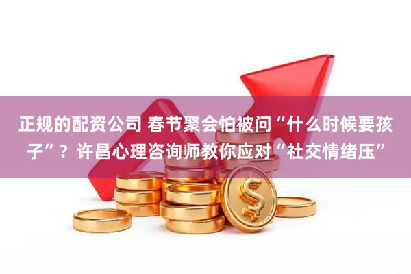 正规的配资公司 春节聚会怕被问“什么时候要孩子”？许昌心理咨询师教你应对“社交情绪压”