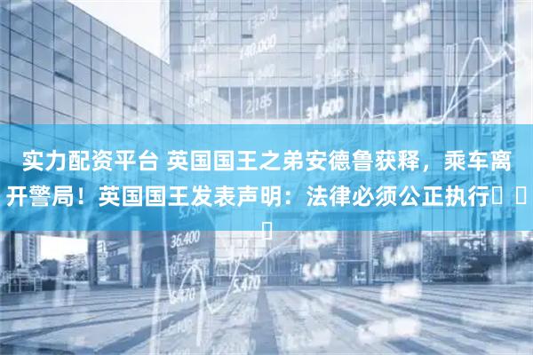 实力配资平台 英国国王之弟安德鲁获释，乘车离开警局！英国国王发表声明：法律必须公正执行⋯⋯