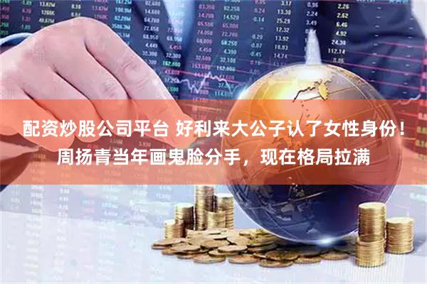 配资炒股公司平台 好利来大公子认了女性身份！周扬青当年画鬼脸分手，现在格局拉满