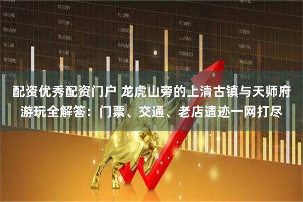 配资优秀配资门户 龙虎山旁的上清古镇与天师府游玩全解答：门票、交通、老店遗迹一网打尽