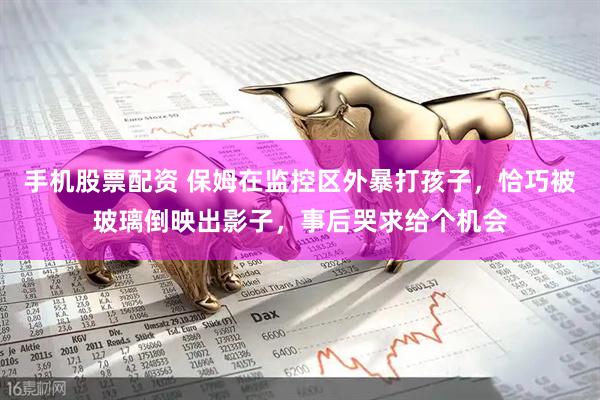 手机股票配资 保姆在监控区外暴打孩子，恰巧被玻璃倒映出影子，事后哭求给个机会