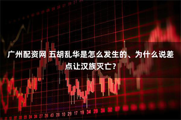 广州配资网 五胡乱华是怎么发生的、为什么说差点让汉族灭亡？