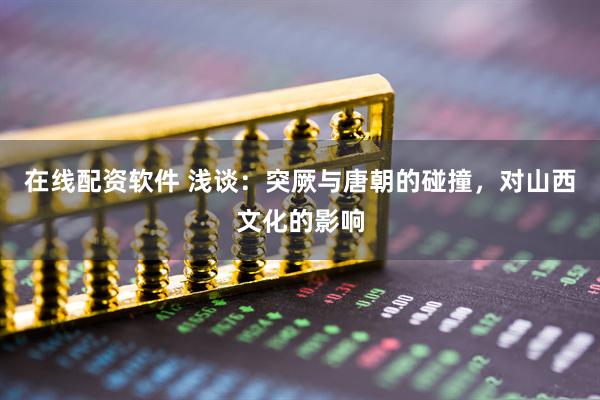 在线配资软件 浅谈：突厥与唐朝的碰撞，对山西文化的影响
