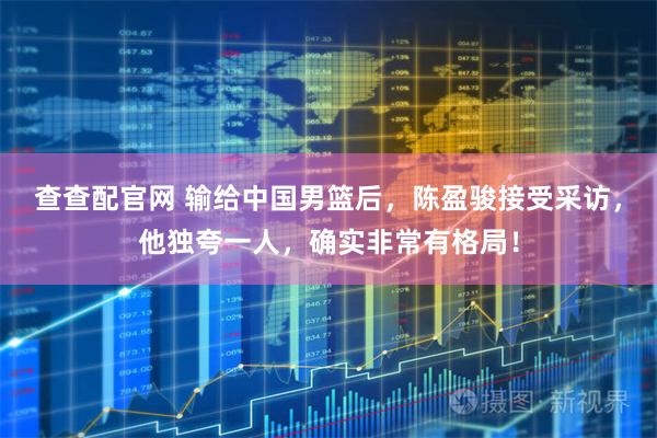 查查配官网 输给中国男篮后，陈盈骏接受采访，他独夸一人，确实非常有格局！