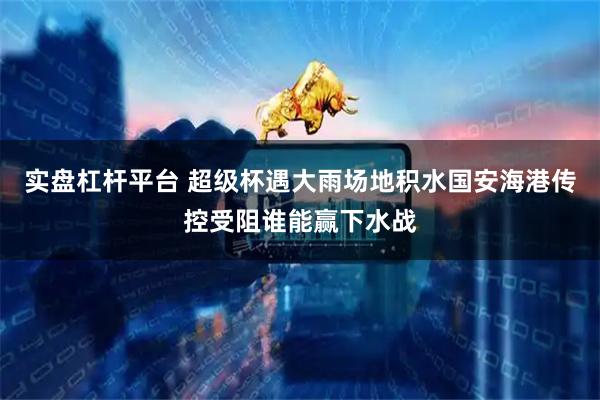 实盘杠杆平台 超级杯遇大雨场地积水国安海港传控受阻谁能赢下水战