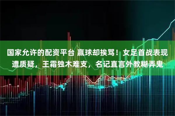 国家允许的配资平台 赢球却挨骂！女足首战表现遭质疑，王霜独木难支，名记直言外教糊弄鬼