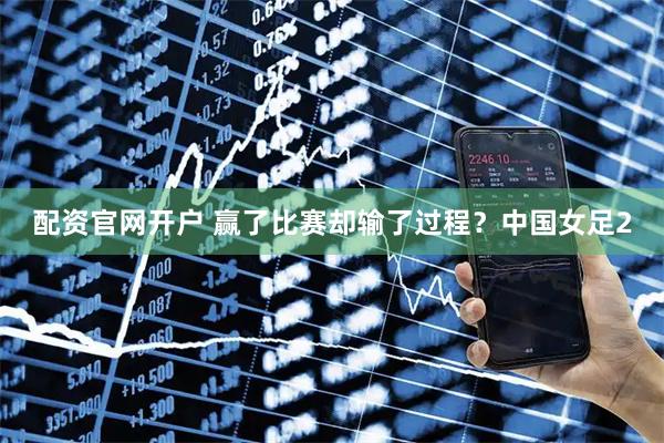 配资官网开户 赢了比赛却输了过程？中国女足2