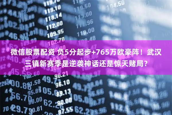 微信股票配资 负5分起步+765万欧豪阵！武汉三镇新赛季是逆袭神话还是惊天赌局？