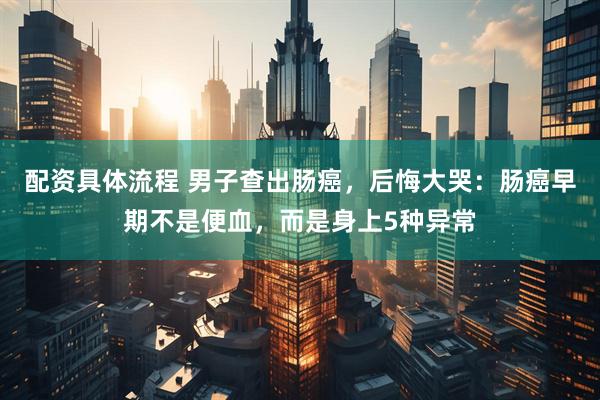 配资具体流程 男子查出肠癌，后悔大哭：肠癌早期不是便血，而是身上5种异常