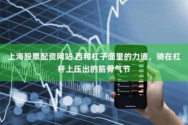 上海股票配资网站 西和杠子面里的力道，骑在杠杆上压出的筋骨气节