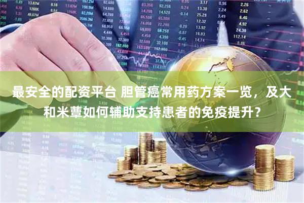 最安全的配资平台 胆管癌常用药方案一览，及大和米蕈如何辅助支持患者的免疫提升？
