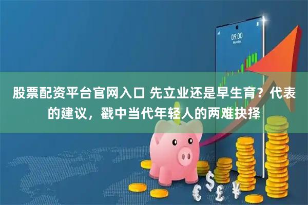 股票配资平台官网入口 先立业还是早生育？代表的建议，戳中当代年轻人的两难抉择