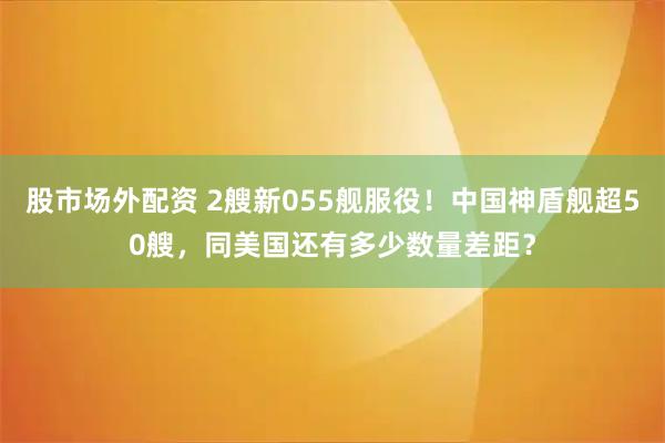 股市场外配资 2艘新055舰服役！中国神盾舰超50艘，同美国还有多少数量差距？