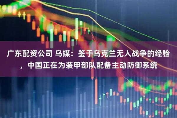 广东配资公司 乌媒：鉴于乌克兰无人战争的经验，中国正在为装甲部队配备主动防御系统