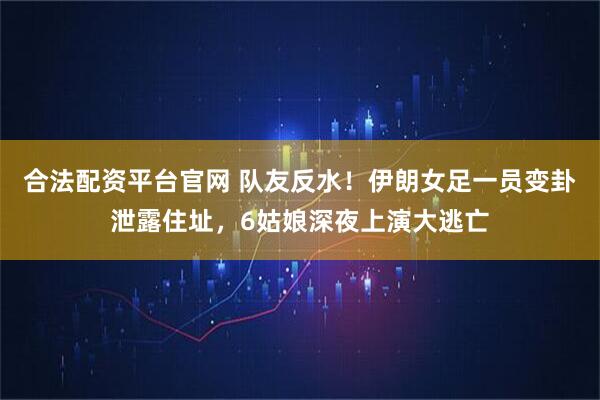 合法配资平台官网 队友反水！伊朗女足一员变卦泄露住址，6姑娘深夜上演大逃亡