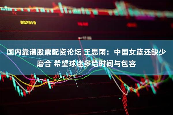 国内靠谱股票配资论坛 王思雨：中国女篮还缺少磨合 希望球迷多给时间与包容