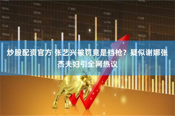 炒股配资官方 张艺兴被罚竟是挡枪？疑似谢娜张杰夫妇引全网热议