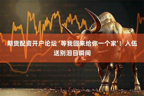 期货配资开户论坛 ‘等我回来给你一个家’！入伍送别泪目瞬间