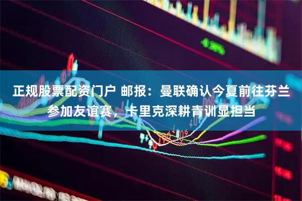 正规股票配资门户 邮报：曼联确认今夏前往芬兰参加友谊赛，卡里克深耕青训显担当
