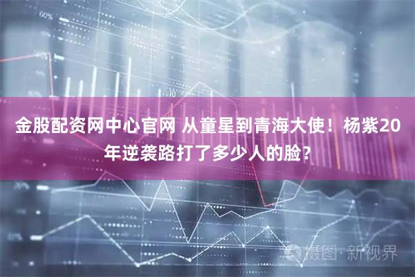 金股配资网中心官网 从童星到青海大使！杨紫20年逆袭路打了多少人的脸？