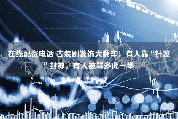 在线配资电话 古装剧发饰大翻车！有人靠“针发”封神，有人被骂多此一举