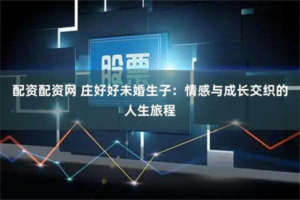 配资配资网 庄好好未婚生子：情感与成长交织的人生旅程