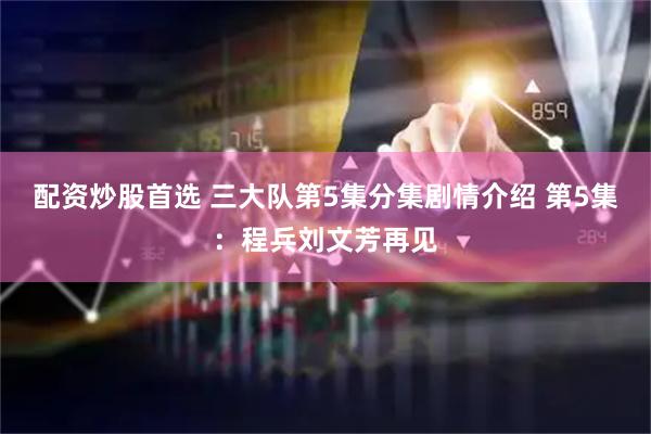 配资炒股首选 三大队第5集分集剧情介绍 第5集：程兵刘文芳再见