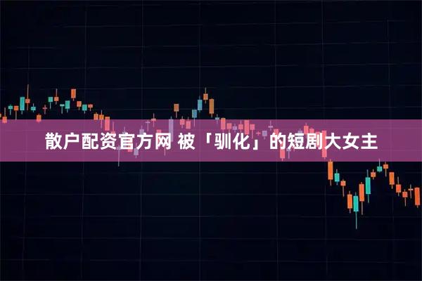 散户配资官方网 被「驯化」的短剧大女主