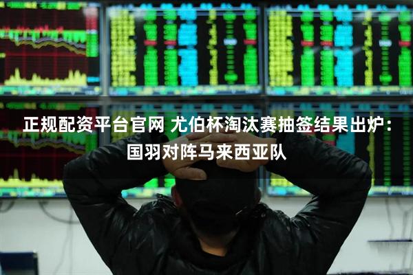正规配资平台官网 尤伯杯淘汰赛抽签结果出炉：国羽对阵马来西亚队
