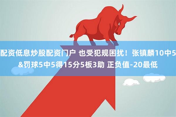 配资低息炒股配资门户 也受犯规困扰！张镇麟10中5&罚球5中5得15分5板3助 正负值-20最低